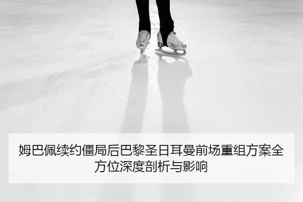 姆巴佩续约僵局后巴黎圣日耳曼前场重组方案全方位深度剖析与影响